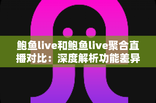 鲍鱼live和鲍鱼live聚合直播对比：深度解析功能差异、使用体验与适用人群，帮你选对直播应用