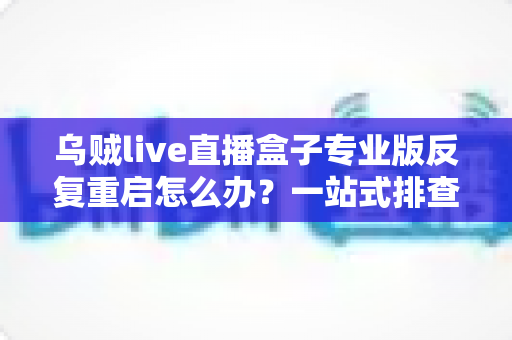 乌贼live直播盒子专业版反复重启怎么办?一站式排查思路与实用修复技巧全解析 乌贼live直播盒子专业版反复重启怎么办?一站式排查思路与实用修复技巧全解析