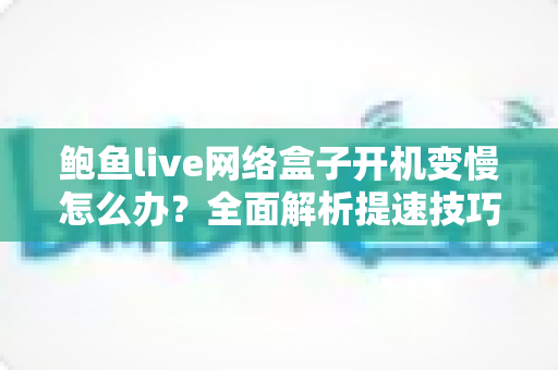 鲍鱼live网络盒子开机变慢怎么办？全面解析提速技巧与维护指南，让您的盒子秒速开机恢复流畅体验