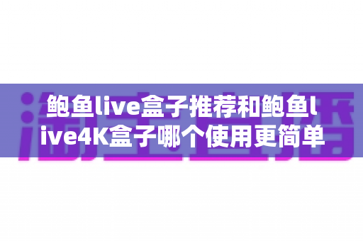鲍鱼live盒子推荐和鲍鱼live4K盒子哪个使用更简单？新手必看深度评测与选购指南