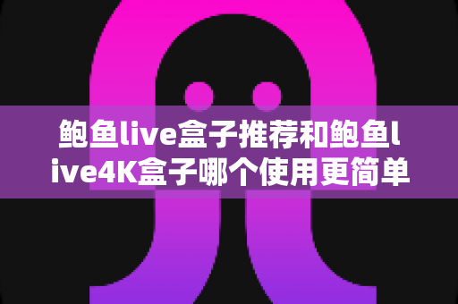 鲍鱼live盒子推荐和鲍鱼live4K盒子哪个使用更简单？新手必看深度评测与选购指南