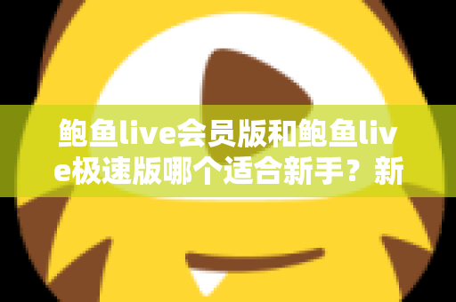 鲍鱼live会员版和鲍鱼live极速版哪个适合新手？新手入门版本选择深度评测与实用指南
