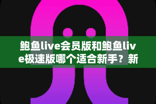 鲍鱼live会员版和鲍鱼live极速版哪个适合新手？新手入门版本选择深度评测与实用指南