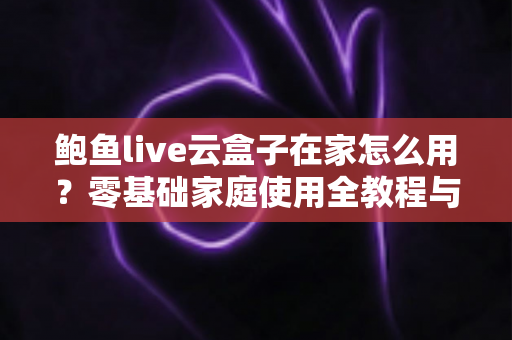 鲍鱼live云盒子在家怎么用？零基础家庭使用全教程与实用技巧