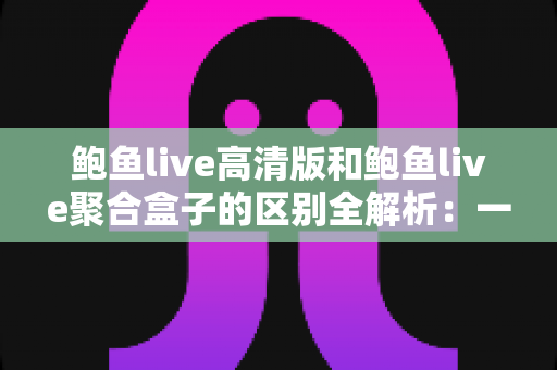 鲍鱼live高清版和鲍鱼live聚合盒子的区别全解析:一文读懂两者差异,选对版本畅享高清直播新体验 鲍鱼live高清版和鲍鱼live聚合盒子的区别全解析:一文读懂两者差异,选对版本畅享高清直播新体验