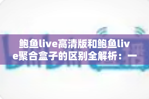 鲍鱼live高清版和鲍鱼live聚合盒子的区别全解析：一文读懂两者差异，选对版本畅享高清直播新体验