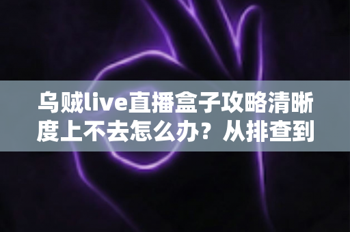 乌贼live直播盒子攻略清晰度上不去怎么办?从排查到优化的完整画质提升手册 乌贼live直播盒子攻略清晰度上不去怎么办?从排查到优化的完整画质提升手册