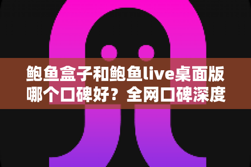 鲍鱼盒子和鲍鱼live桌面版哪个口碑好？全网口碑深度对比与选购指南