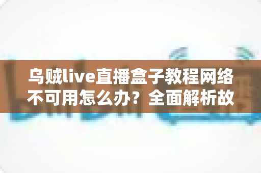 乌贼live直播盒子教程网络不可用怎么办?全面解析故障原因与实用解决方案大全 乌贼live直播盒子教程网络不可用怎么办?全面解析故障原因与实用解决方案大全