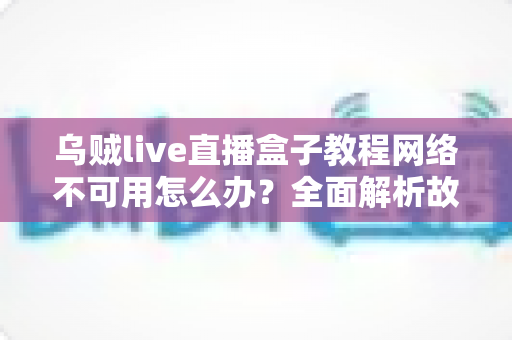 乌贼live直播盒子教程网络不可用怎么办?全面解析故障原因与实用解决方案大全 乌贼live直播盒子教程网络不可用怎么办?全面解析故障原因与实用解决方案大全