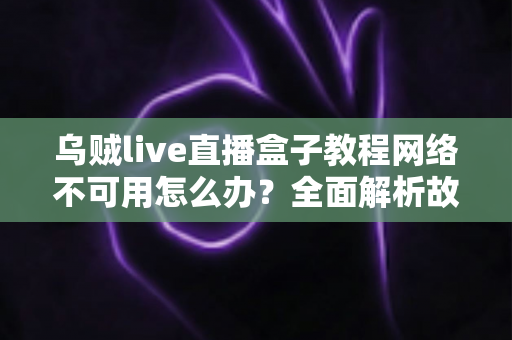乌贼live直播盒子教程网络不可用怎么办？全面解析故障原因与实用解决方案大全