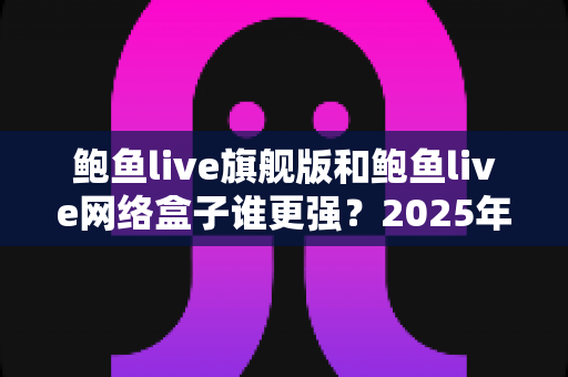 鲍鱼live旗舰版和鲍鱼live网络盒子谁更强?2025年深度对比评测,看完再选不踩坑 鲍鱼live旗舰版和鲍鱼live网络盒子谁更强?2025年深度对比评测,看完再选不踩坑