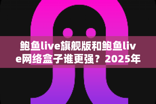 鲍鱼live旗舰版和鲍鱼live网络盒子谁更强?2025年深度对比评测,看完再选不踩坑 鲍鱼live旗舰版和鲍鱼live网络盒子谁更强?2025年深度对比评测,看完再选不踩坑