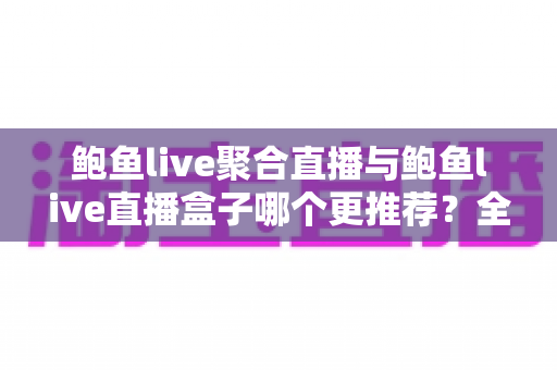 鲍鱼live聚合直播与鲍鱼live直播盒子哪个更推荐？全方位深度对比评测与选购指南