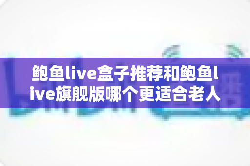 鲍鱼live盒子推荐和鲍鱼live旗舰版哪个更适合老人用？2025最新深度对比与选购指南
