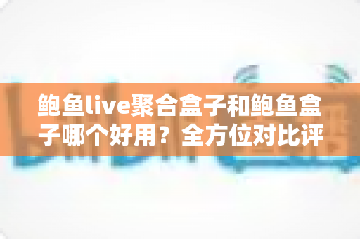鲍鱼live聚合盒子和鲍鱼盒子哪个好用？全方位对比评测与选购建议