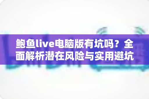 鲍鱼live电脑版有坑吗？全面解析潜在风险与实用避坑指南