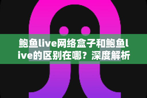 鲍鱼live网络盒子和鲍鱼live的区别在哪？深度解析两种使用方式的核心差异与选购指南
