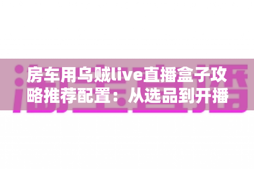 房车用乌贼live直播盒子攻略推荐配置:从选品到开播的完整实战指南 房车用乌贼live直播盒子攻略推荐配置:从选品到开播的完整实战指南