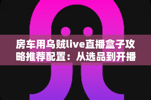 房车用乌贼live直播盒子攻略推荐配置:从选品到开播的完整实战指南 房车用乌贼live直播盒子攻略推荐配置:从选品到开播的完整实战指南