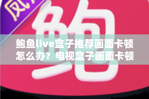 鲍鱼live盒子推荐画面卡顿怎么办?电视盒子画面卡顿原因分析与高效解决指南 鲍鱼live盒子推荐画面卡顿怎么办?电视盒子画面卡顿原因分析与高效解决指南