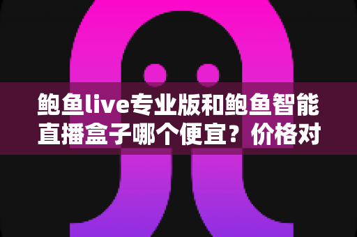 鲍鱼live专业版和鲍鱼智能直播盒子哪个便宜？价格对比与省钱选购全攻略