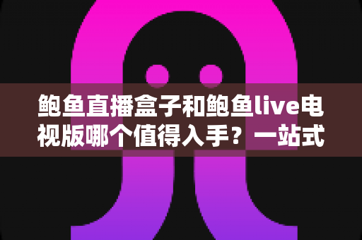 鲍鱼直播盒子和鲍鱼live电视版哪个值得入手?一站式深度对比选购指南 鲍鱼直播盒子和鲍鱼live电视版哪个值得入手?一站式深度对比选购指南