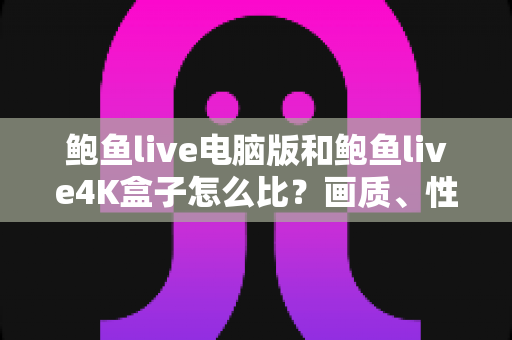 鲍鱼live电脑版和鲍鱼live4K盒子怎么比？画质、性能、性价比全方位深度评测与选购指南