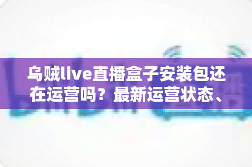 乌贼live直播盒子安装包还在运营吗？最新运营状态、风险解析与安全替代方案一文读懂