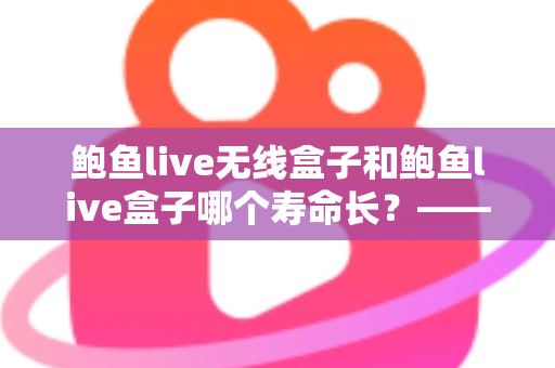 鲍鱼live无线盒子和鲍鱼live盒子哪个寿命长?——使用寿命全面对比与保养指南 鲍鱼live无线盒子和鲍鱼live盒子哪个寿命长?——使用寿命全面对比与保养指南