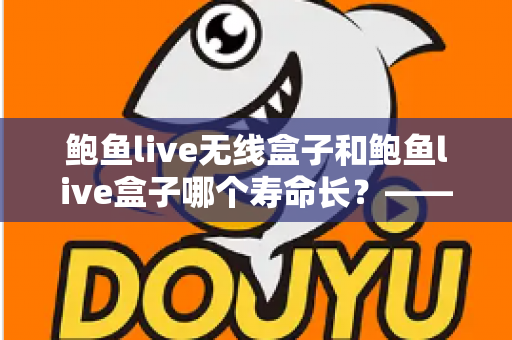 鲍鱼live无线盒子和鲍鱼live盒子哪个寿命长?——使用寿命全面对比与保养指南 鲍鱼live无线盒子和鲍鱼live盒子哪个寿命长?——使用寿命全面对比与保养指南