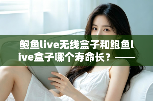 鲍鱼live无线盒子和鲍鱼live盒子哪个寿命长？——使用寿命全面对比与保养指南