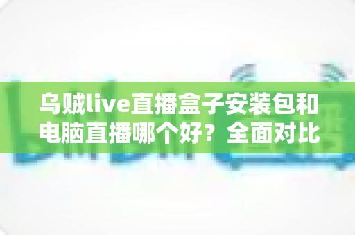乌贼live直播盒子安装包和电脑直播哪个好?全面对比助你选出最佳开播方案 乌贼live直播盒子安装包和电脑直播哪个好?全面对比助你选出最佳开播方案