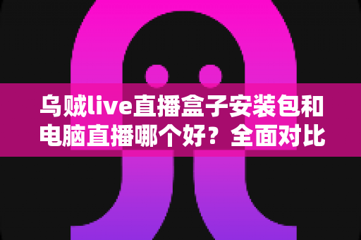 乌贼live直播盒子安装包和电脑直播哪个好?全面对比助你选出最佳开播方案 乌贼live直播盒子安装包和电脑直播哪个好?全面对比助你选出最佳开播方案