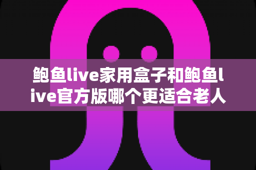 鲍鱼live家用盒子和鲍鱼live官方版哪个更适合老人用？——子女必读的老人观影设备选购指南