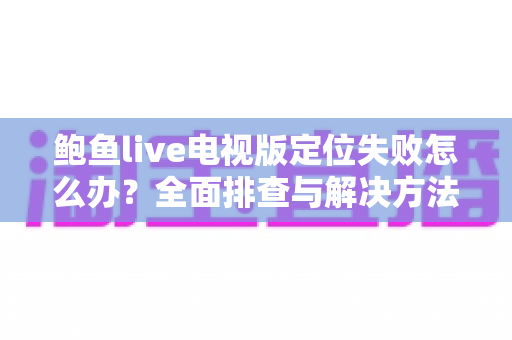 鲍鱼live电视版定位失败怎么办?全面排查与解决方法指南,快速恢复流畅观影体验 鲍鱼live电视版定位失败怎么办?全面排查与解决方法指南,快速恢复流畅观影体验