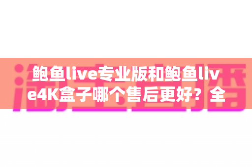 鲍鱼live专业版和鲍鱼live4K盒子哪个售后更好？全方位深度对比解析，帮你买到安心用得放心