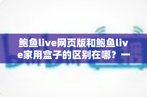 鲍鱼live网页版和鲍鱼live家用盒子的区别在哪?一篇文章带你全面了解两种使用方式的差异与选择指南 鲍鱼live网页版和鲍鱼live家用盒子的区别在哪?一篇文章带你全面了解两种使用方式的差异与选择指南