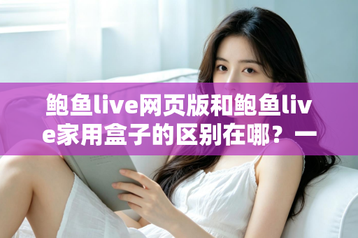 鲍鱼live网页版和鲍鱼live家用盒子的区别在哪？一篇文章带你全面了解两种使用方式的差异与选择指南