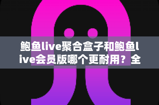鲍鱼live聚合盒子和鲍鱼live会员版哪个更耐用？全面解析两大版本的耐用性差异与选购避坑指南