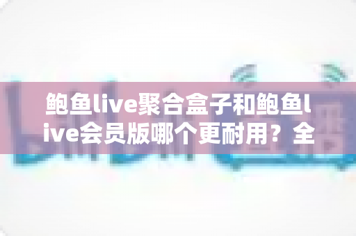 鲍鱼live聚合盒子和鲍鱼live会员版哪个更耐用？全面解析两大版本的耐用性差异与选购避坑指南