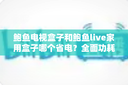 鲍鱼电视盒子和鲍鱼live家用盒子哪个省电?全面功耗对比与省电使用指南 鲍鱼电视盒子和鲍鱼live家用盒子哪个省电?全面功耗对比与省电使用指南