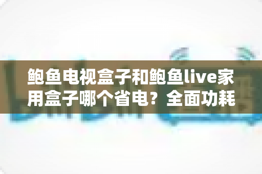 鲍鱼电视盒子和鲍鱼live家用盒子哪个省电?全面功耗对比与省电使用指南 鲍鱼电视盒子和鲍鱼live家用盒子哪个省电?全面功耗对比与省电使用指南