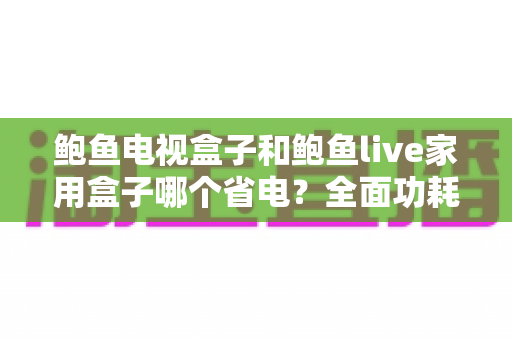 鲍鱼电视盒子和鲍鱼live家用盒子哪个省电?全面功耗对比与省电使用指南 鲍鱼电视盒子和鲍鱼live家用盒子哪个省电?全面功耗对比与省电使用指南