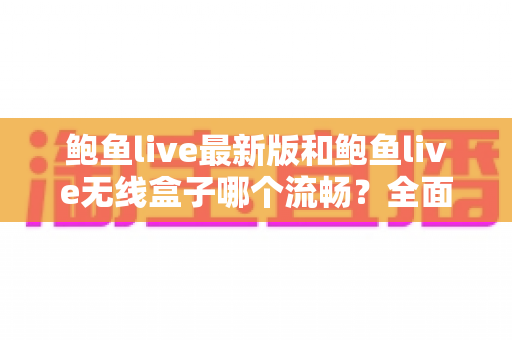 鲍鱼live最新版和鲍鱼live无线盒子哪个流畅？全面深度对比评测指南