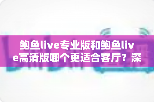 鲍鱼live专业版和鲍鱼live高清版哪个更适合客厅?深度对比与实用选购指南 鲍鱼live专业版和鲍鱼live高清版哪个更适合客厅?深度对比与实用选购指南