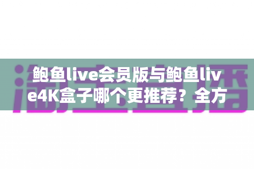 鲍鱼live会员版与鲍鱼live4K盒子哪个更推荐？全方位深度对比，帮你选出最值得入手的中文直播观影方案