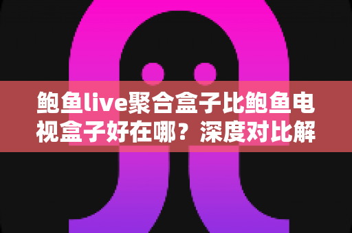 鲍鱼live聚合盒子比鲍鱼电视盒子好在哪？深度对比解析与选购全指南