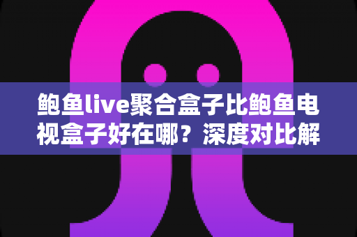 鲍鱼live聚合盒子比鲍鱼电视盒子好在哪？深度对比解析与选购全指南