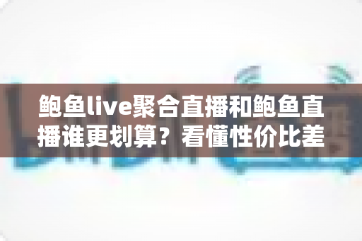 鲍鱼live聚合直播和鲍鱼直播谁更划算？看懂性价比差异再决定怎么选